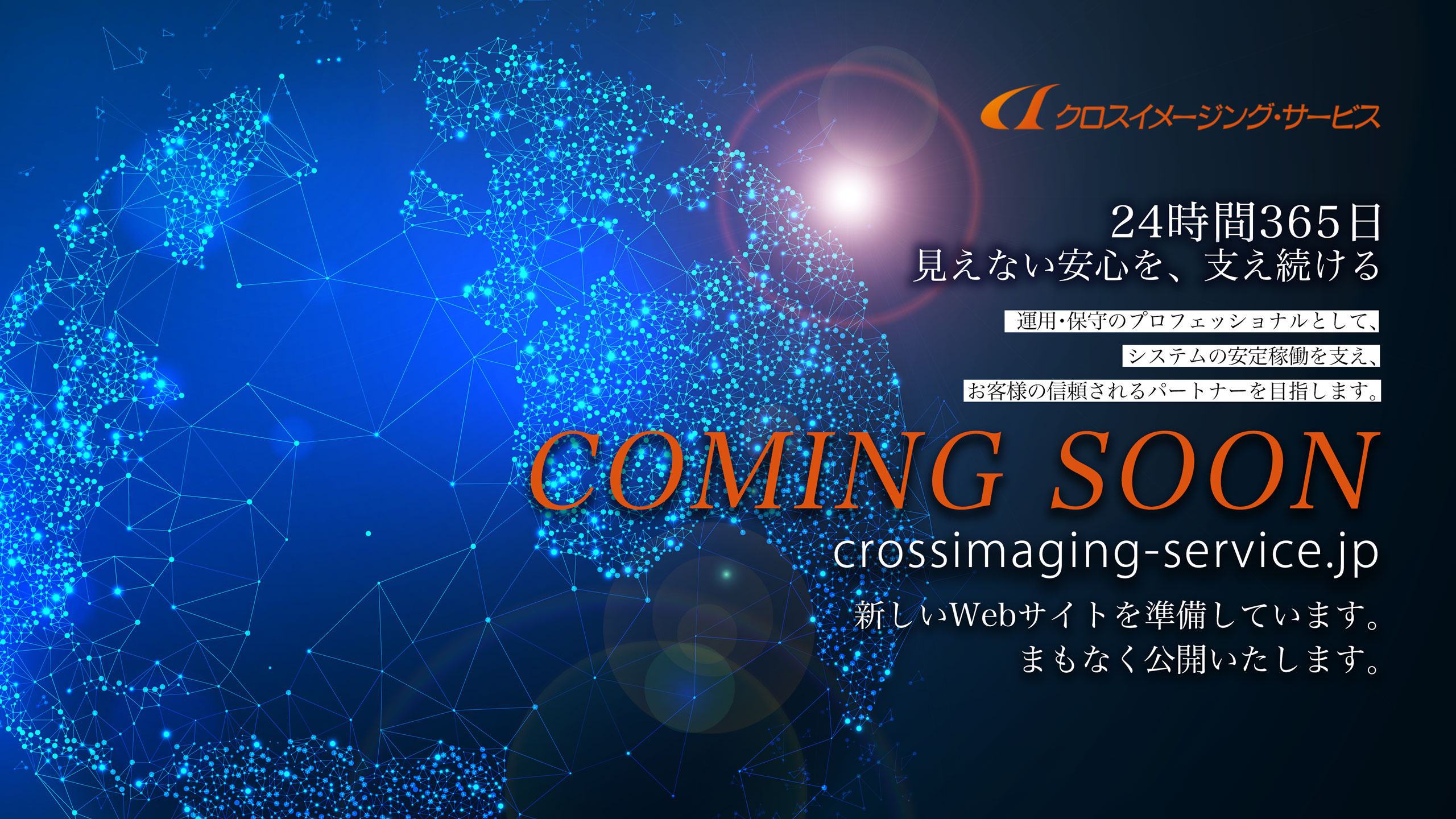 crossimaging-service.jp　新しいWebサイトを準備しています。まもなく公開いたします。　クロスイメージング・サービス　24時間365日　見えない安心を、支え続ける　運用・保守のプロフェッショナルとして、システムの安定稼働を支え、お客様の信頼されるパートナーを目指します。　COMING SOON